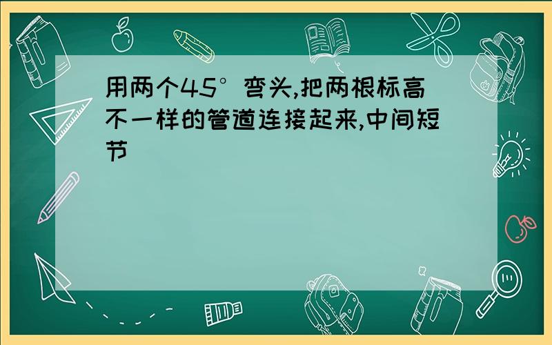 用两个45°弯头,把两根标高不一样的管道连接起来,中间短节