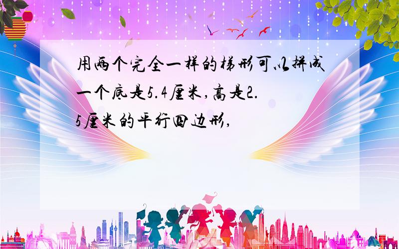 用两个完全一样的梯形可以拼成一个底是5.4厘米,高是2.5厘米的平行四边形,