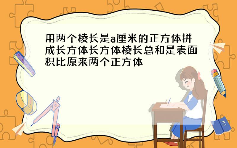 用两个棱长是a厘米的正方体拼成长方体长方体棱长总和是表面积比原来两个正方体