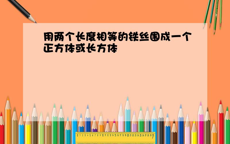 用两个长度相等的铁丝围成一个正方体或长方体