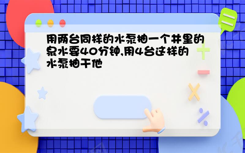 用两台同样的水泵抽一个井里的泉水要40分钟,用4台这样的水泵抽干他