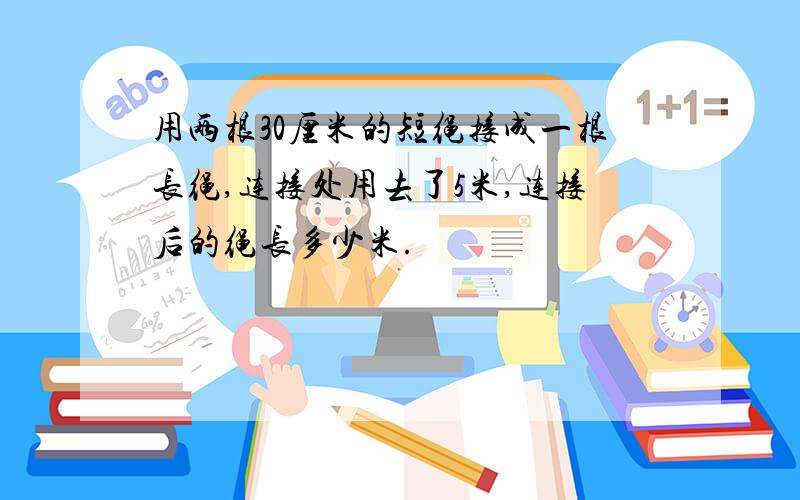 用两根30厘米的短绳接成一根长绳,连接处用去了5米,连接后的绳长多少米.