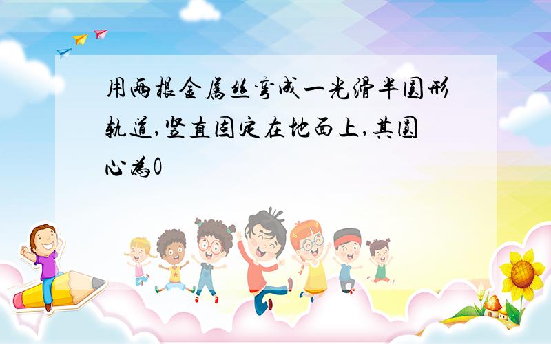 用两根金属丝弯成一光滑半圆形轨道,竖直固定在地面上,其圆心为O