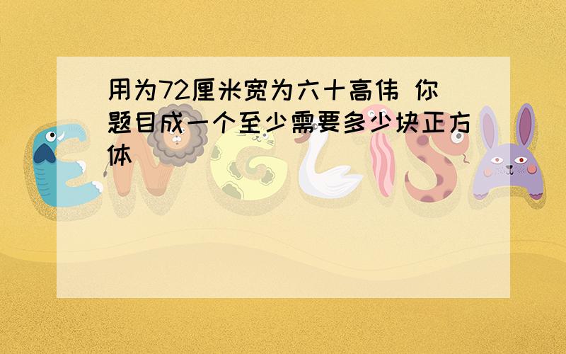 用为72厘米宽为六十高伟 你题目成一个至少需要多少块正方体