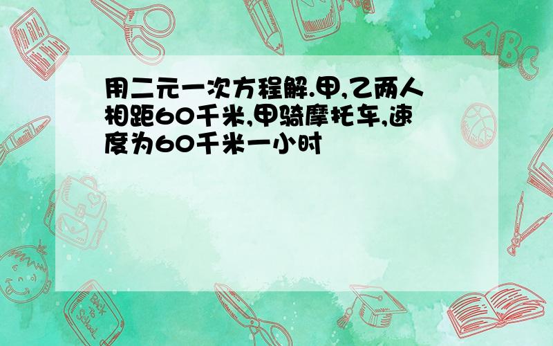 用二元一次方程解.甲,乙两人相距60千米,甲骑摩托车,速度为60千米一小时