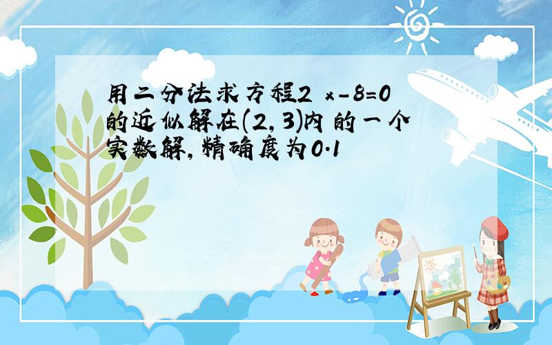 用二分法求方程2 x-8=0的近似解在(2,3)内的一个实数解,精确度为0.1