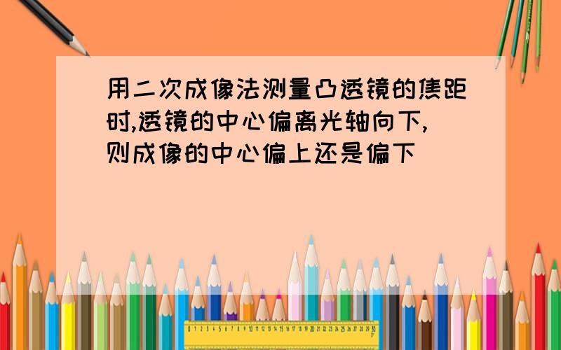 用二次成像法测量凸透镜的焦距时,透镜的中心偏离光轴向下,则成像的中心偏上还是偏下