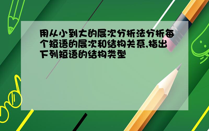 用从小到大的层次分析法分析每个短语的层次和结构关系,指出下列短语的结构类型