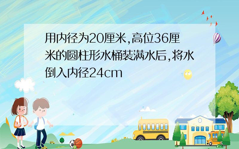 用内径为20厘米,高位36厘米的圆柱形水桶装满水后,将水倒入内径24cm