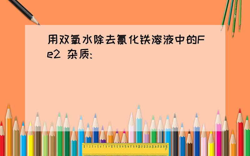 用双氧水除去氯化铁溶液中的Fe2 杂质: