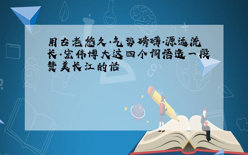 用古老悠久.气势磅礴.源远流长.宏伟博大这四个词语造一段赞美长江的话