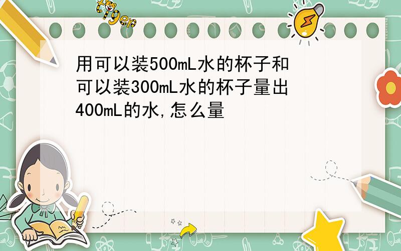 用可以装500mL水的杯子和可以装300mL水的杯子量出400mL的水,怎么量