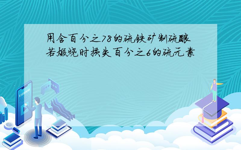 用含百分之78的硫铁矿制硫酸若煅烧时损失百分之6的硫元素