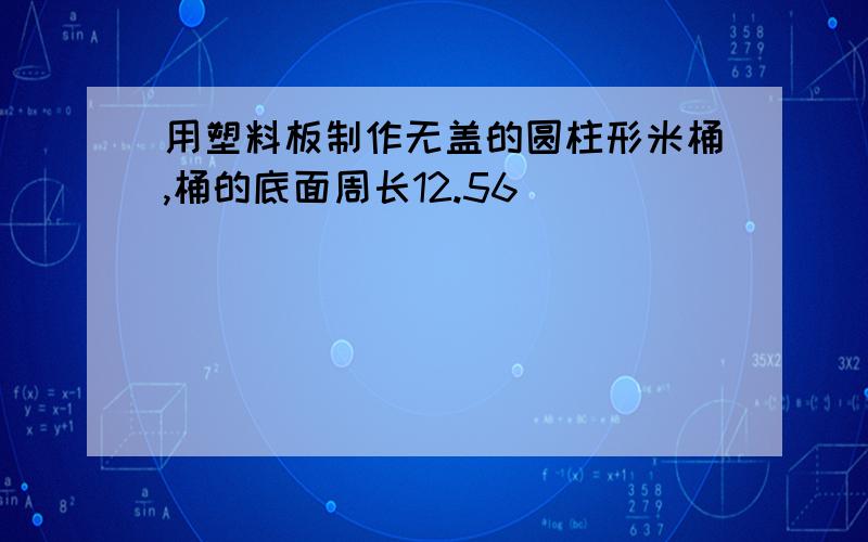 用塑料板制作无盖的圆柱形米桶,桶的底面周长12.56