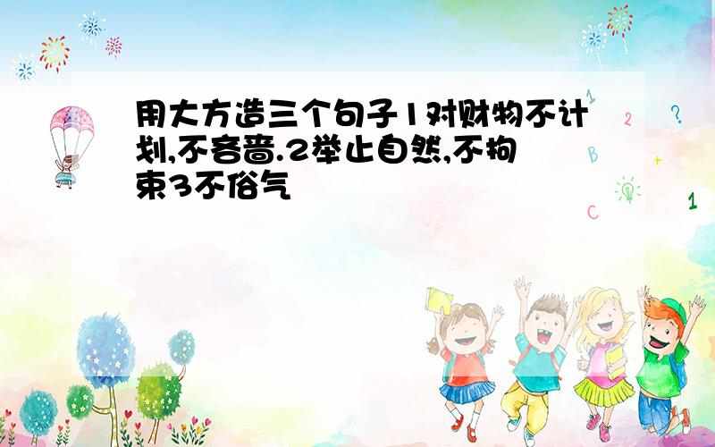 用大方造三个句子1对财物不计划,不吝啬.2举止自然,不拘束3不俗气