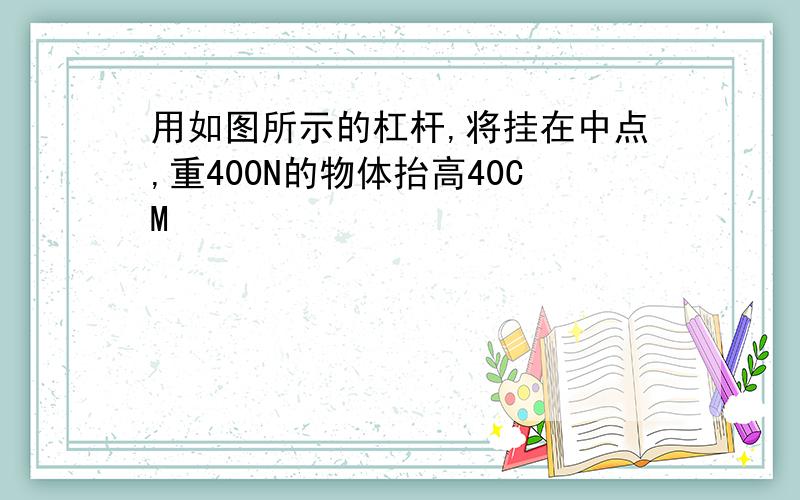 用如图所示的杠杆,将挂在中点,重400N的物体抬高40CM