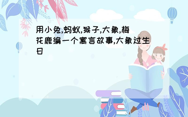 用小兔,蚂蚁,猴子,大象,梅花鹿编一个寓言故事,大象过生日