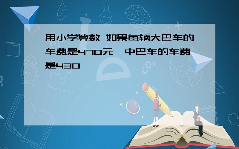 用小学算数 如果每辆大巴车的车费是470元,中巴车的车费是430