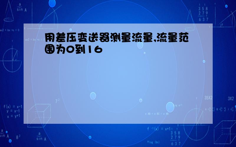 用差压变送器测量流量,流量范围为0到16