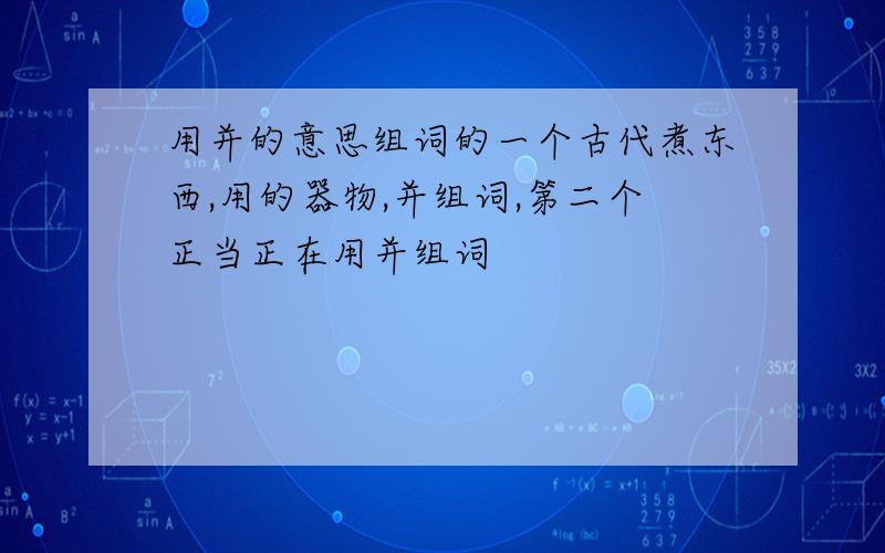 用并的意思组词的一个古代煮东西,用的器物,并组词,第二个正当正在用并组词