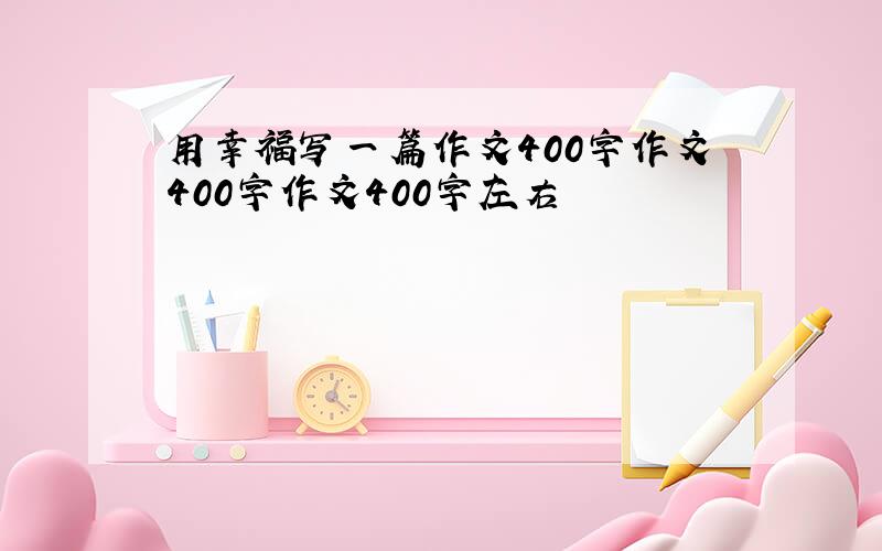 用幸福写一篇作文400字作文400字作文400字左右