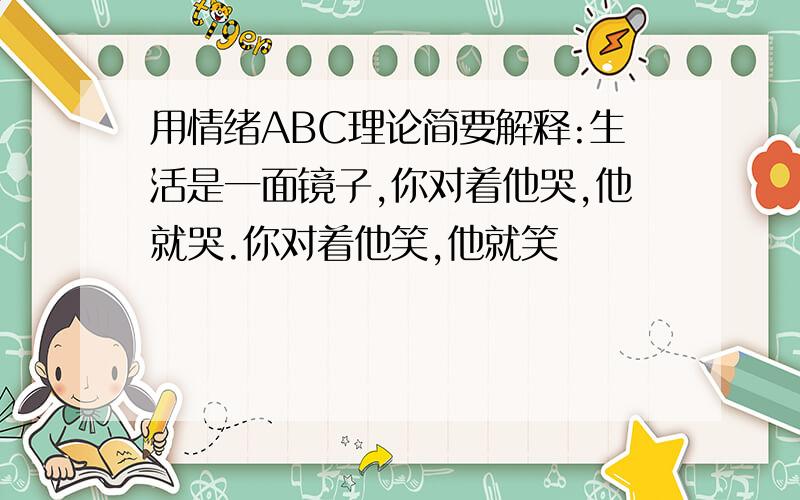 用情绪ABC理论简要解释:生活是一面镜子,你对着他哭,他就哭.你对着他笑,他就笑