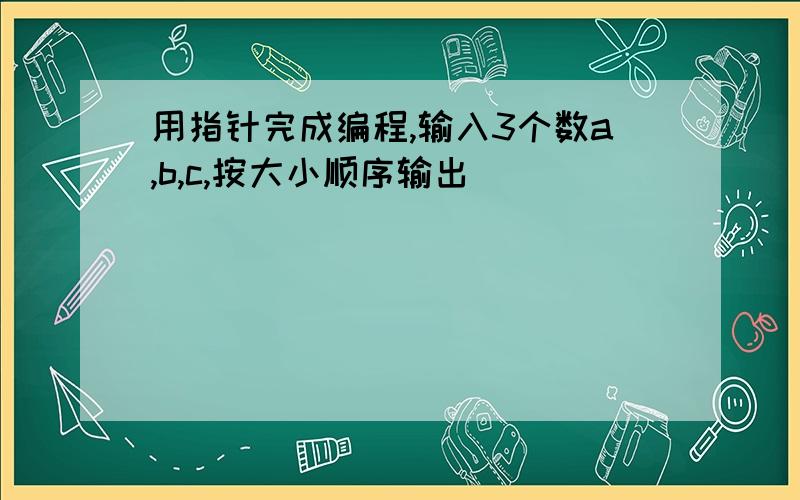 用指针完成编程,输入3个数a,b,c,按大小顺序输出