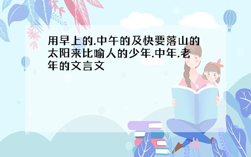 用早上的.中午的及快要落山的太阳来比喻人的少年.中年.老年的文言文