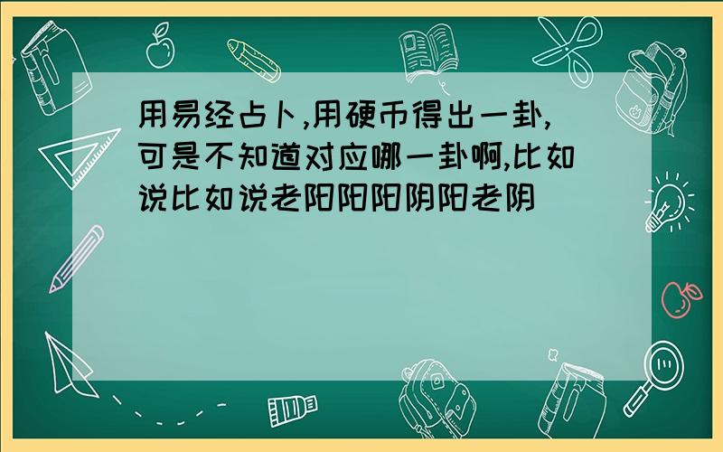 用易经占卜,用硬币得出一卦,可是不知道对应哪一卦啊,比如说比如说老阳阳阳阴阳老阴