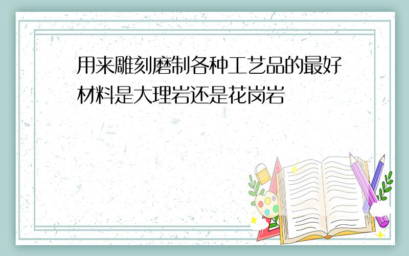 用来雕刻磨制各种工艺品的最好材料是大理岩还是花岗岩