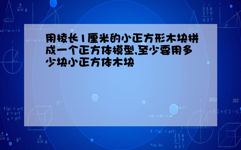 用棱长1厘米的小正方形木块拼成一个正方体模型,至少要用多少块小正方体木块