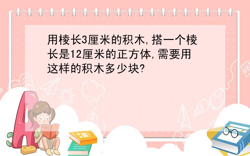 用棱长3厘米的积木,搭一个棱长是12厘米的正方体,需要用这样的积木多少块?