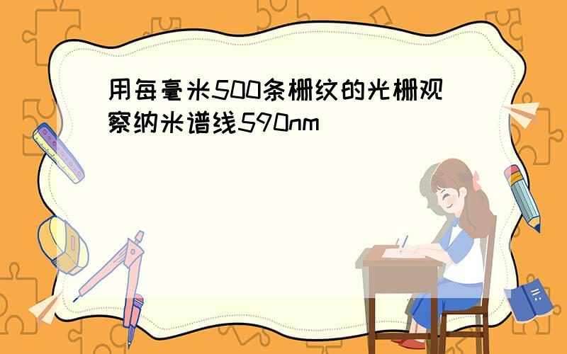 用每毫米500条栅纹的光栅观察纳米谱线590nm