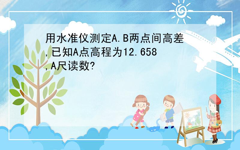 用水准仪测定A.B两点间高差,已知A点高程为12.658,A尺读数?