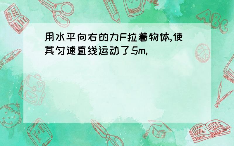 用水平向右的力F拉着物体,使其匀速直线运动了5m,