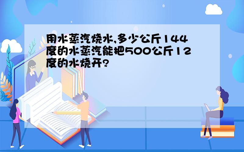 用水蒸汽烧水,多少公斤144度的水蒸汽能把500公斤12度的水烧开?