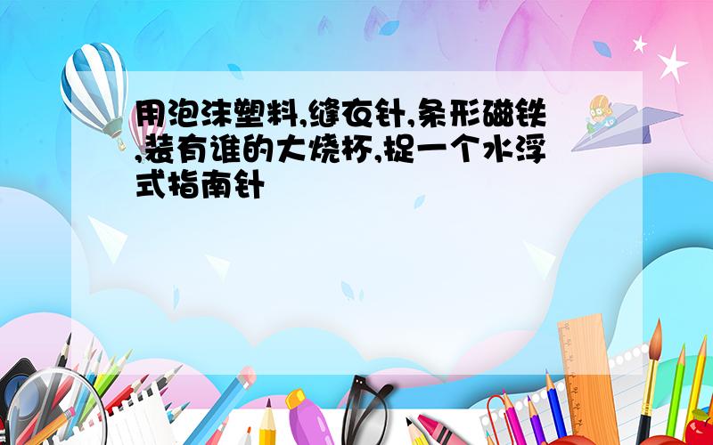 用泡沫塑料,缝衣针,条形磁铁,装有谁的大烧杯,捉一个水浮式指南针