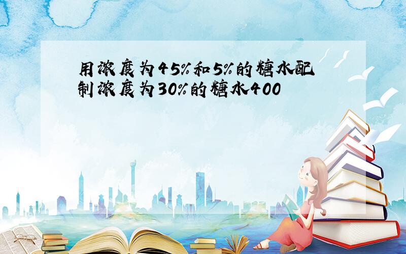 用浓度为45%和5%的糖水配制浓度为30%的糖水400