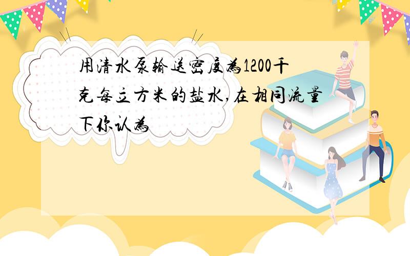 用清水泵输送密度为1200千克每立方米的盐水,在相同流量下你认为