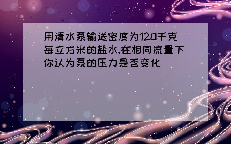 用清水泵输送密度为120千克每立方米的盐水,在相同流量下你认为泵的压力是否变化