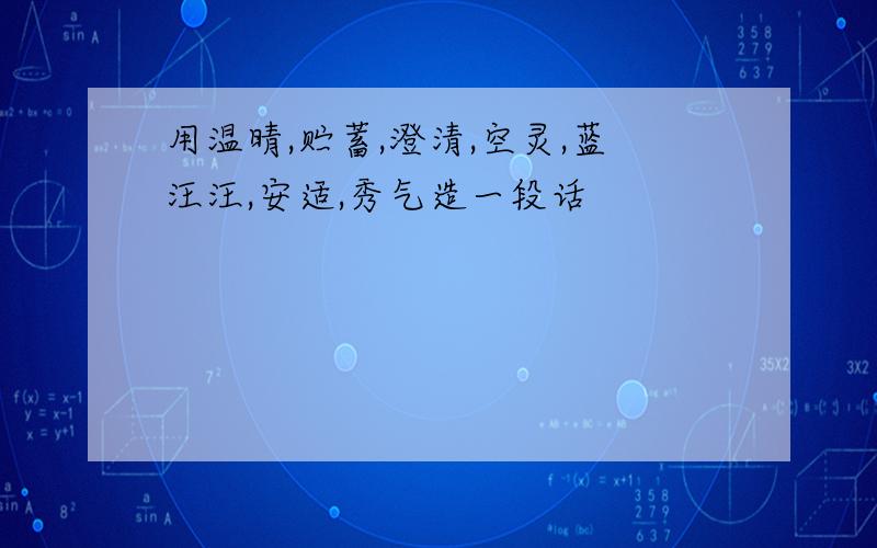 用温晴,贮蓄,澄清,空灵,蓝汪汪,安适,秀气造一段话