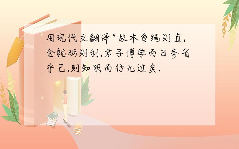 用现代文翻译"故木受绳则直,金就砺则利,君子博学而日参省乎己,则知明而行无过矣.