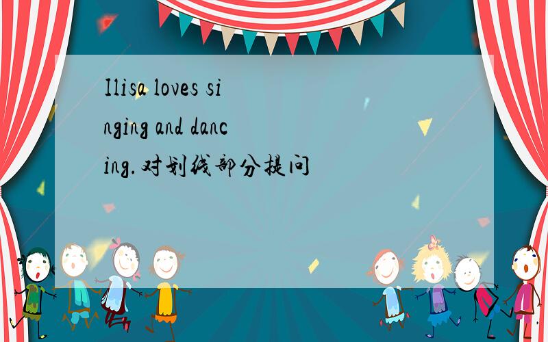 Ilisa loves singing and dancing.对划线部分提问