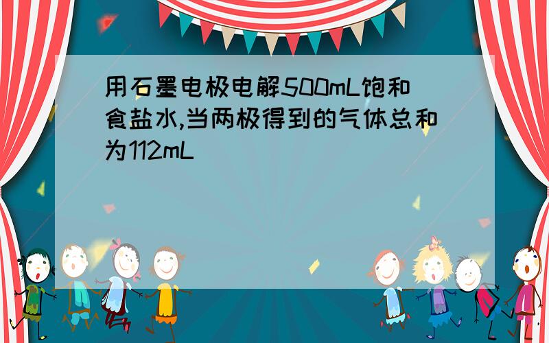 用石墨电极电解500mL饱和食盐水,当两极得到的气体总和为112mL