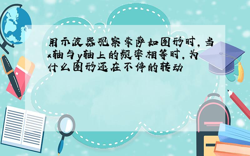 用示波器观察李萨如图形时,当x轴与y轴上的频率相等时,为什么图形还在不停的转动