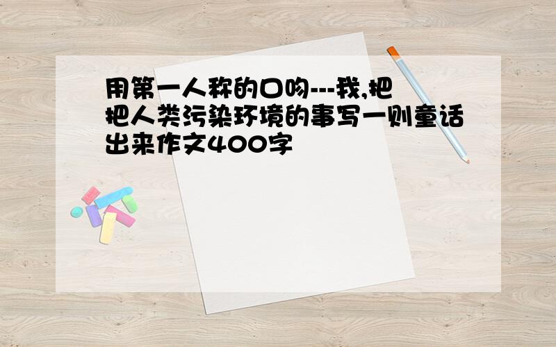 用第一人称的口吻---我,把把人类污染环境的事写一则童话出来作文400字