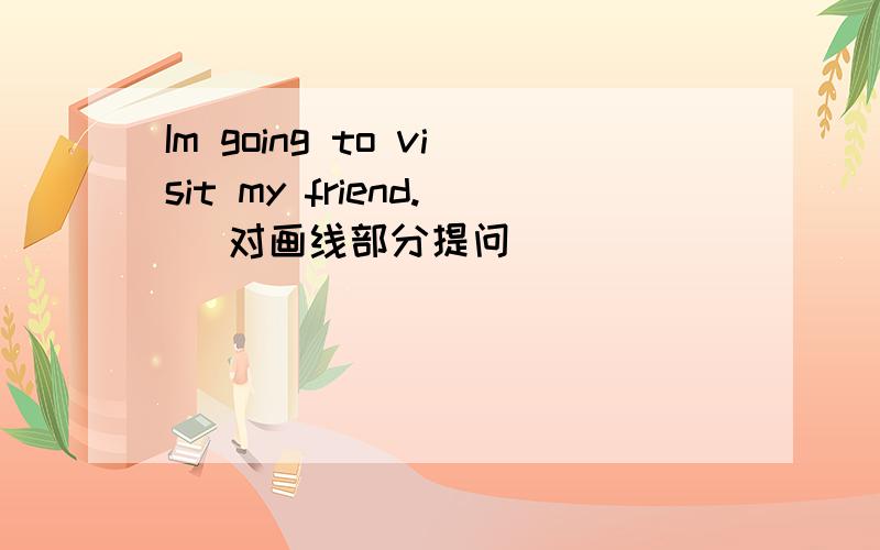 Im going to visit my friend. (对画线部分提问)