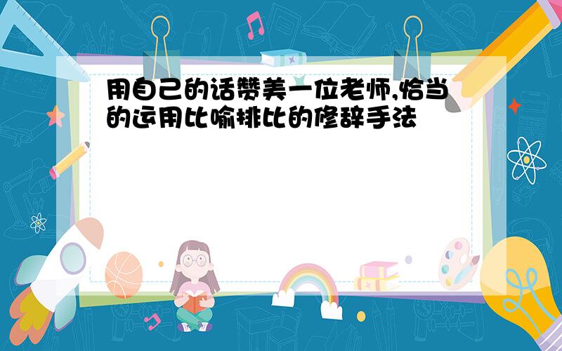 用自己的话赞美一位老师,恰当的运用比喻排比的修辞手法