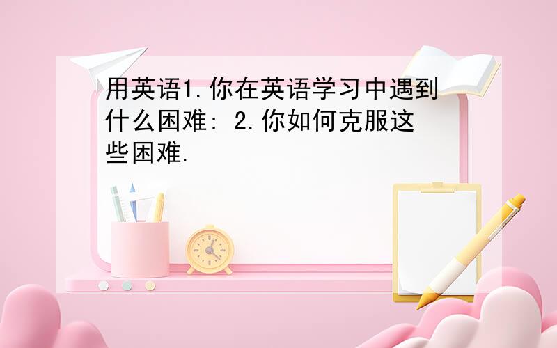 用英语1.你在英语学习中遇到什么困难: 2.你如何克服这些困难.