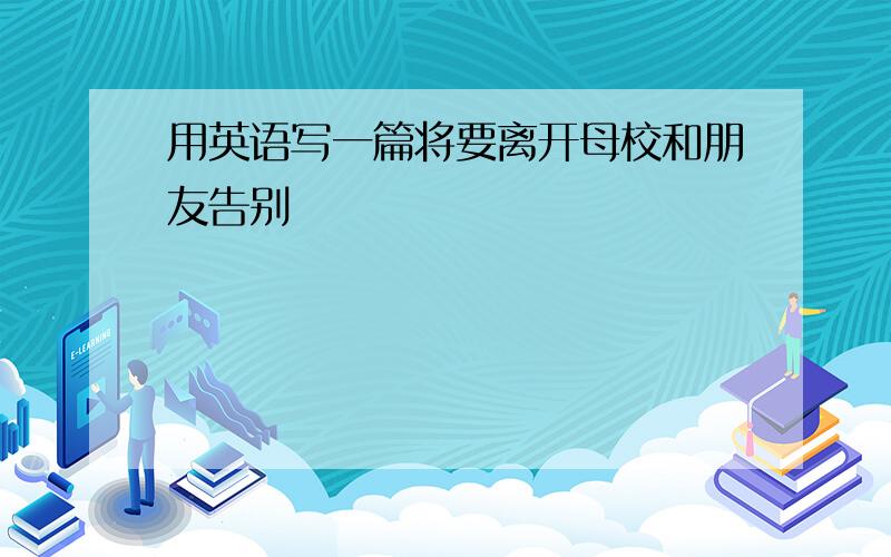 用英语写一篇将要离开母校和朋友告别